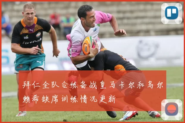 拜仁全队合练备战皇马卡尔和乌尔赖希缺席训练情况更新