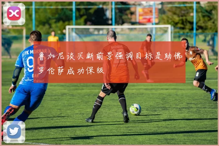鲁加尼谈买断前景强调目标是助佛罗伦萨成功保级