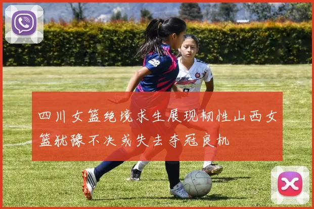 四川女篮绝境求生展现韧性山西女篮犹豫不决或失去夺冠良机