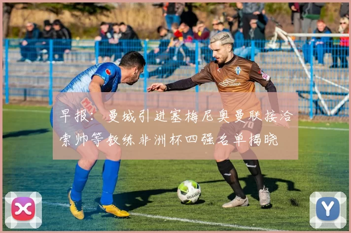 早报：曼城引进塞梅尼奥曼联接洽索帅等教练非洲杯四强名单揭晓