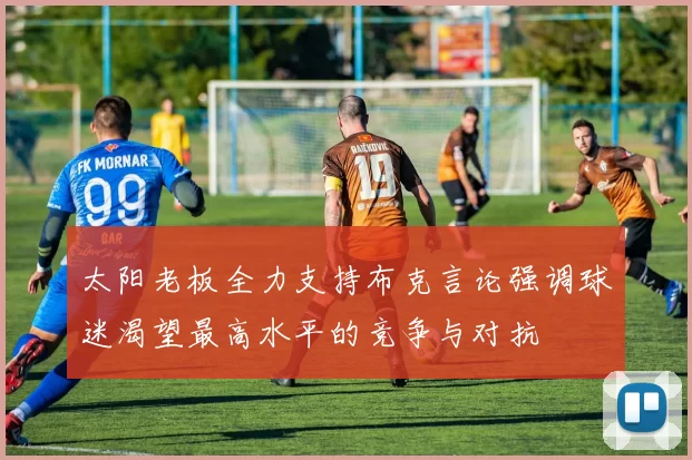 太阳老板全力支持布克言论强调球迷渴望最高水平的竞争与对抗