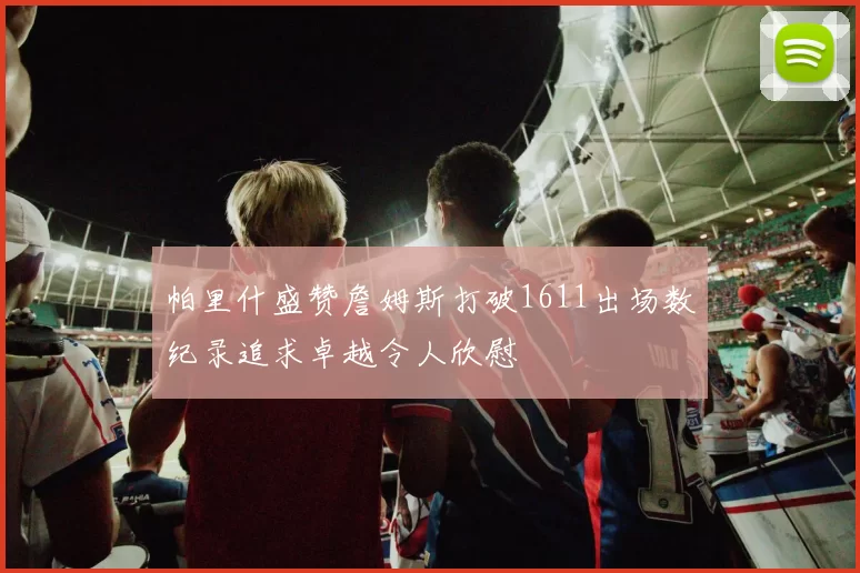 帕里什盛赞詹姆斯打破1611出场数纪录追求卓越令人欣慰