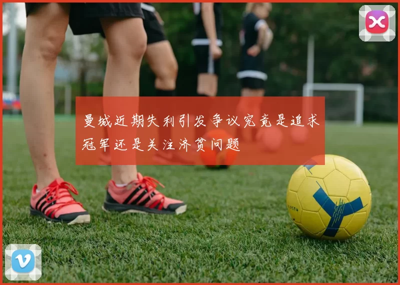曼城近期失利引发争议究竟是追求冠军还是关注济贫问题