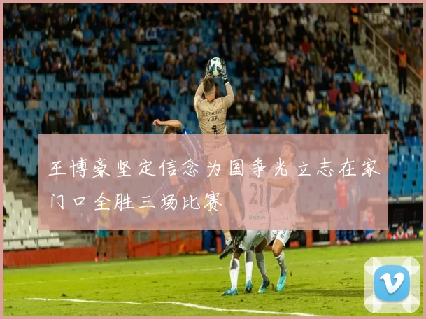 王博豪坚定信念为国争光立志在家门口全胜三场比赛