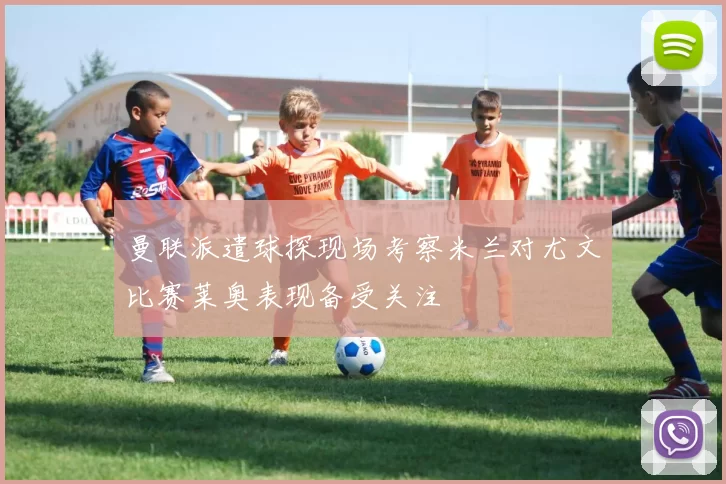 曼联派遣球探现场考察米兰对尤文比赛莱奥表现备受关注