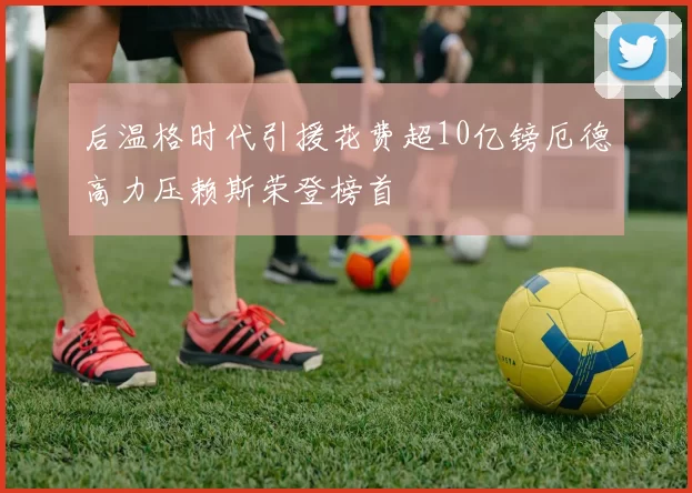 后温格时代引援花费超10亿镑厄德高力压赖斯荣登榜首