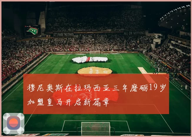 穆尼奥斯在拉玛西亚三年磨砺19岁加盟皇马开启新篇章