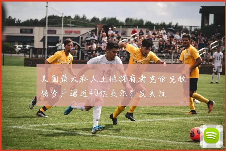 美国最大私人土地拥有者克伦克牧场资产逼近40亿美元引发关注