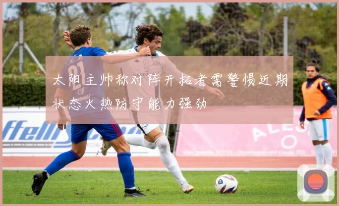 太阳主帅称对阵开拓者需警惕近期状态火热防守能力强劲